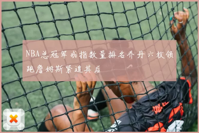 NBA总冠军戒指数量排名乔丹六枚领跑詹姆斯紧追其后