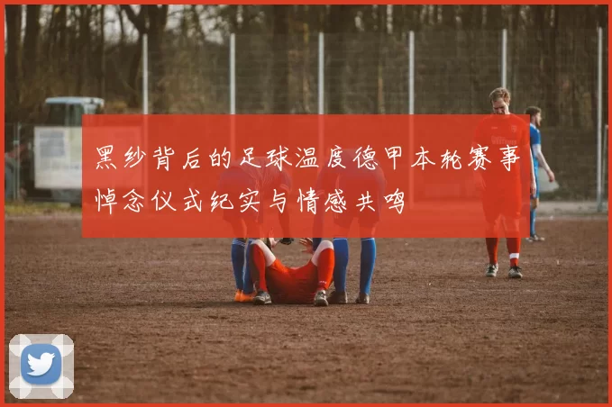 黑纱背后的足球温度德甲本轮赛事悼念仪式纪实与情感共鸣