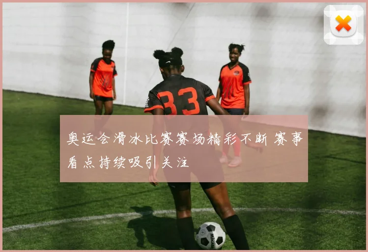 奥运会滑冰比赛赛场精彩不断 赛事看点持续吸引关注