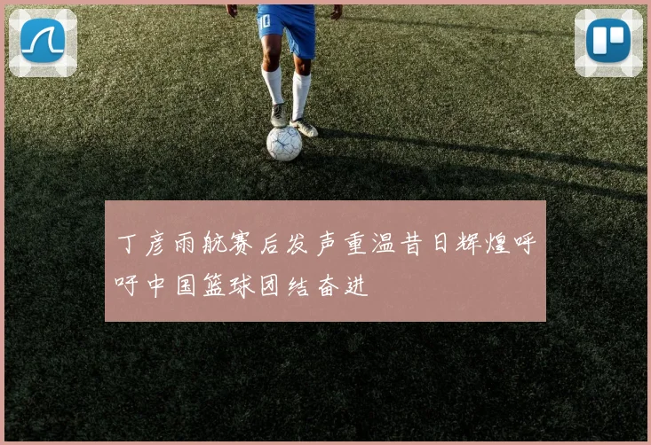 丁彦雨航赛后发声重温昔日辉煌呼吁中国篮球团结奋进