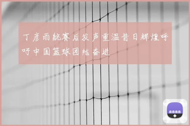 丁彦雨航赛后发声重温昔日辉煌呼吁中国篮球团结奋进