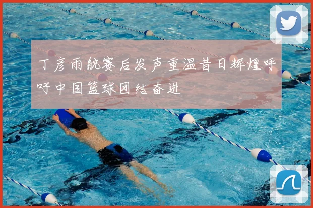 丁彦雨航赛后发声重温昔日辉煌呼吁中国篮球团结奋进