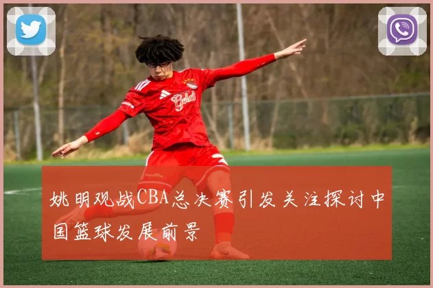 姚明观战CBA总决赛引发关注探讨中国篮球发展前景