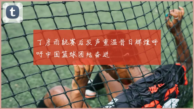 丁彦雨航赛后发声重温昔日辉煌呼吁中国篮球团结奋进