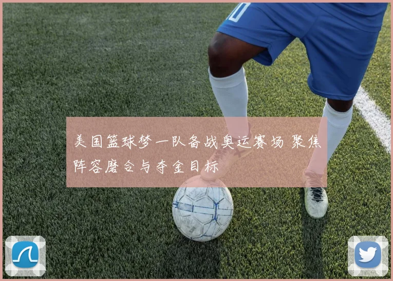 美国篮球梦一队备战奥运赛场 聚焦阵容磨合与夺金目标