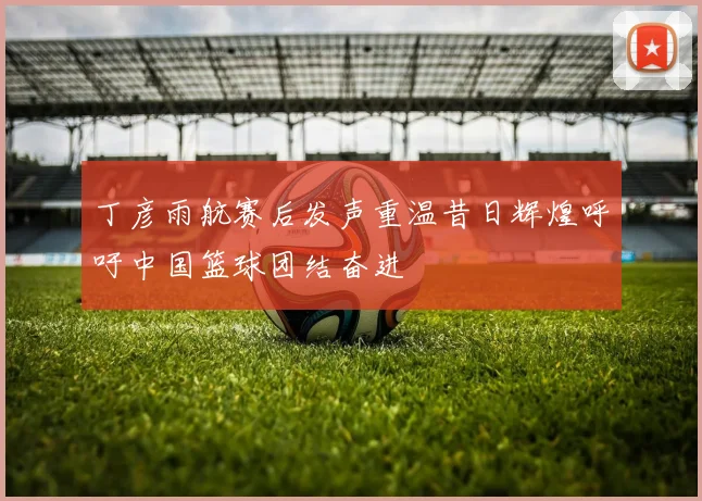 丁彦雨航赛后发声重温昔日辉煌呼吁中国篮球团结奋进