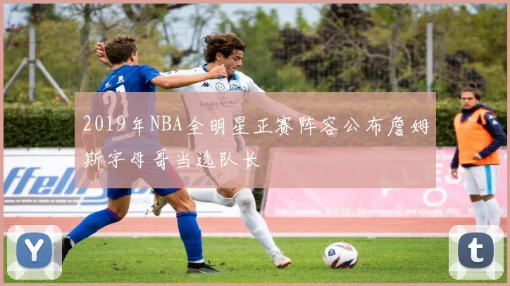 2019年NBA全明星正赛阵容公布詹姆斯字母哥当选队长
