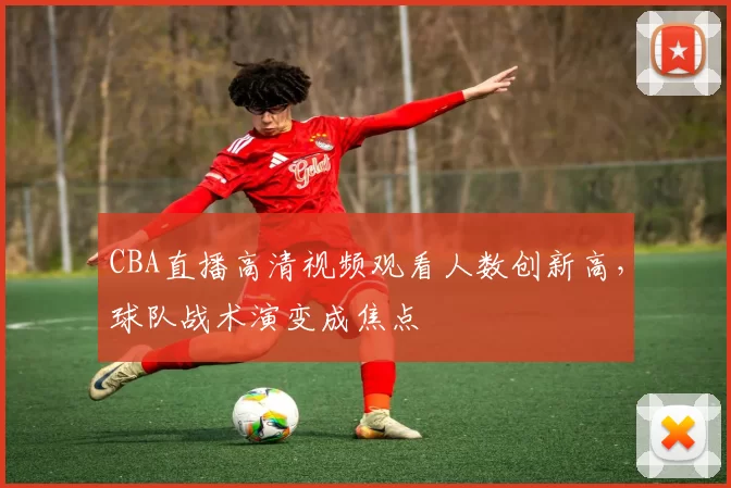 CBA直播高清视频观看人数创新高，球队战术演变成焦点