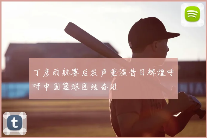丁彦雨航赛后发声重温昔日辉煌呼吁中国篮球团结奋进