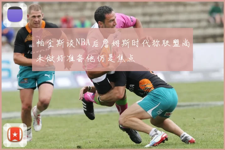 帕金斯谈NBA后詹姆斯时代称联盟尚未做好准备他仍是焦点