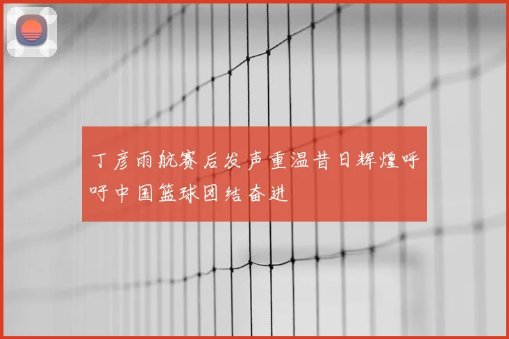 丁彦雨航赛后发声重温昔日辉煌呼吁中国篮球团结奋进