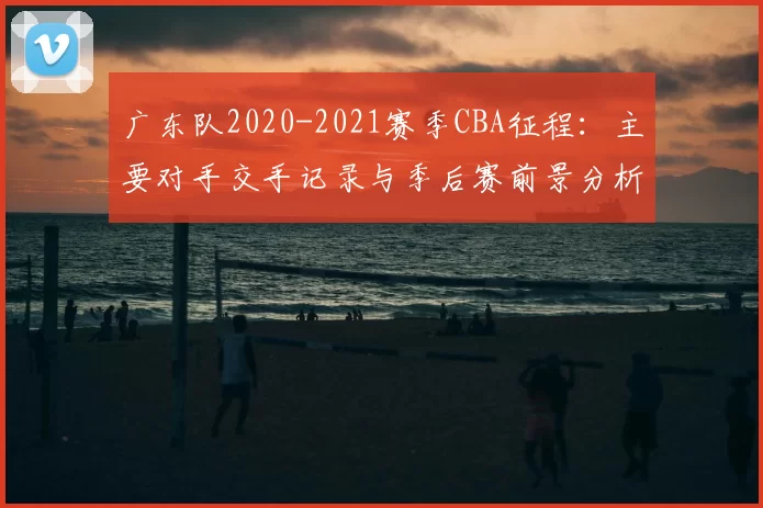 广东队2020-2021赛季CBA征程：主要对手交手记录与季后赛前景分析