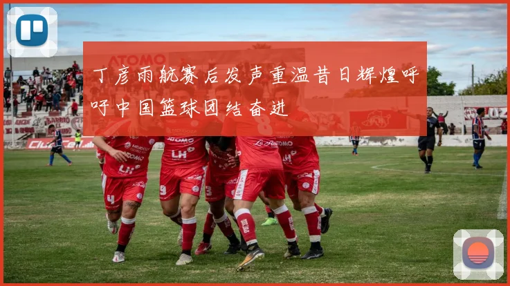 丁彦雨航赛后发声重温昔日辉煌呼吁中国篮球团结奋进