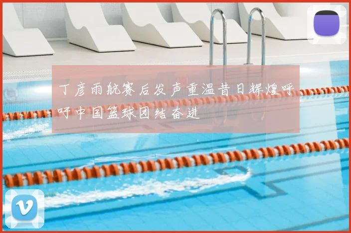 丁彦雨航赛后发声重温昔日辉煌呼吁中国篮球团结奋进