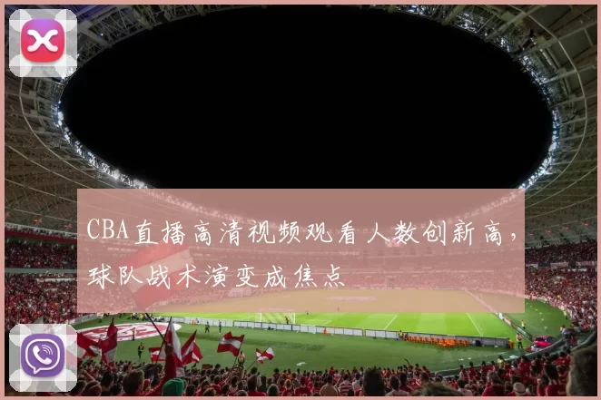 CBA直播高清视频观看人数创新高，球队战术演变成焦点