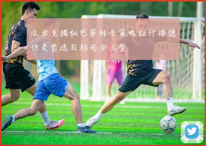 法尔克揭秘巴萨转会策略拉什福德仍是首选目标而非戈登