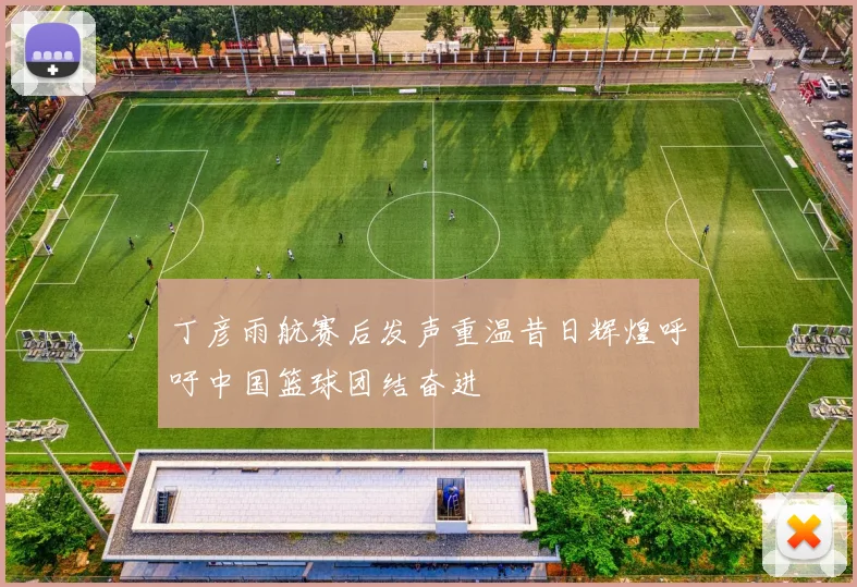 丁彦雨航赛后发声重温昔日辉煌呼吁中国篮球团结奋进
