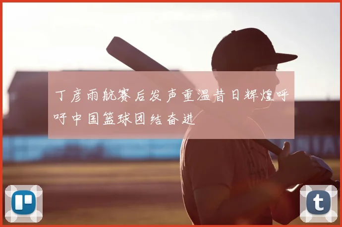 丁彦雨航赛后发声重温昔日辉煌呼吁中国篮球团结奋进