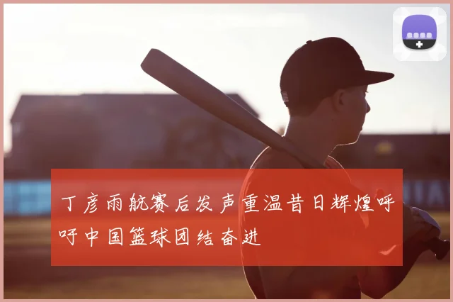 丁彦雨航赛后发声重温昔日辉煌呼吁中国篮球团结奋进