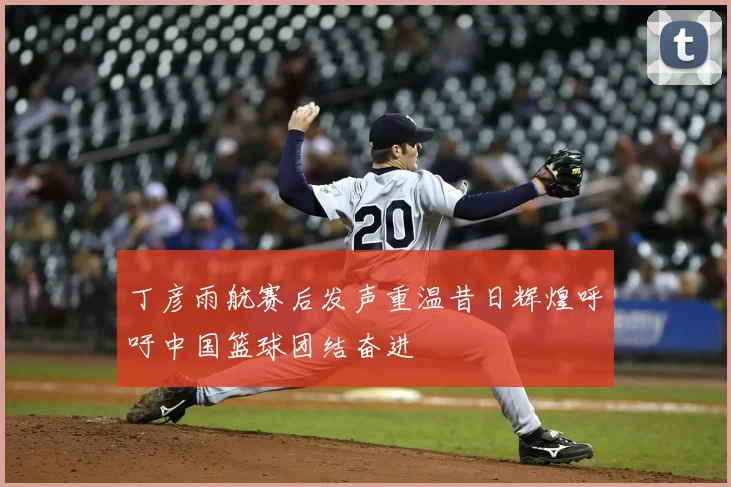 丁彦雨航赛后发声重温昔日辉煌呼吁中国篮球团结奋进
