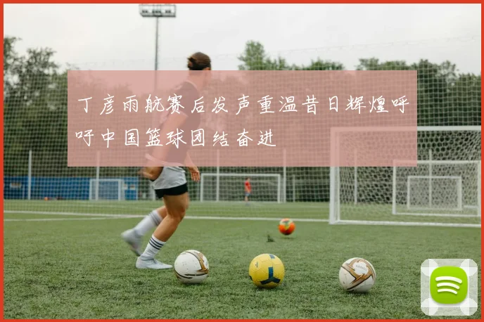 丁彦雨航赛后发声重温昔日辉煌呼吁中国篮球团结奋进