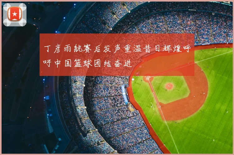 丁彦雨航赛后发声重温昔日辉煌呼吁中国篮球团结奋进