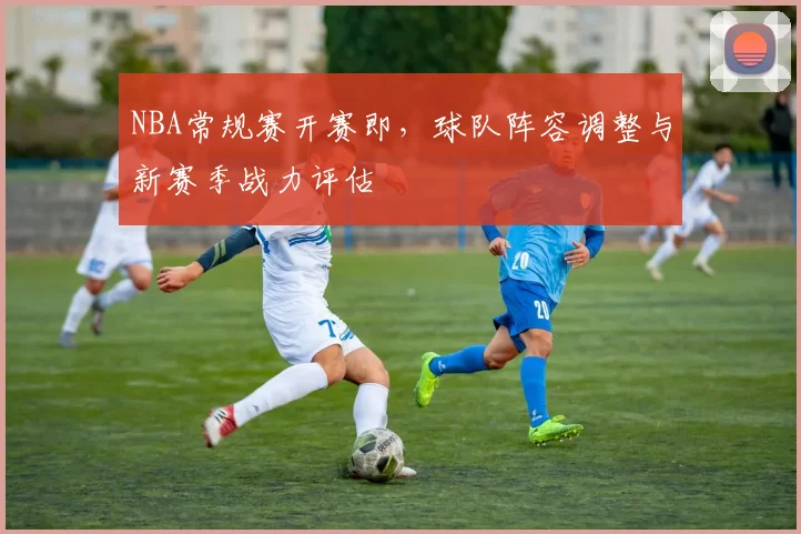 NBA常规赛开赛即,球队阵容调整与新赛季战力评估