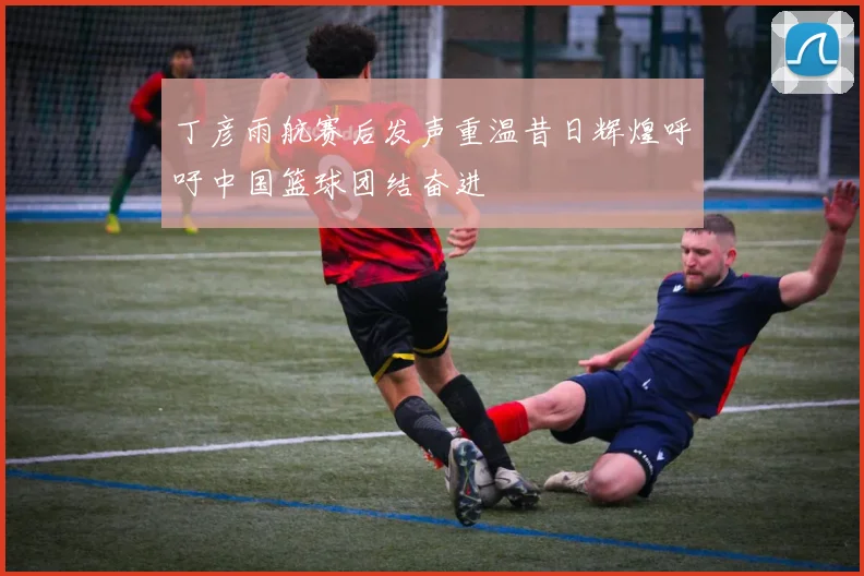 丁彦雨航赛后发声重温昔日辉煌呼吁中国篮球团结奋进