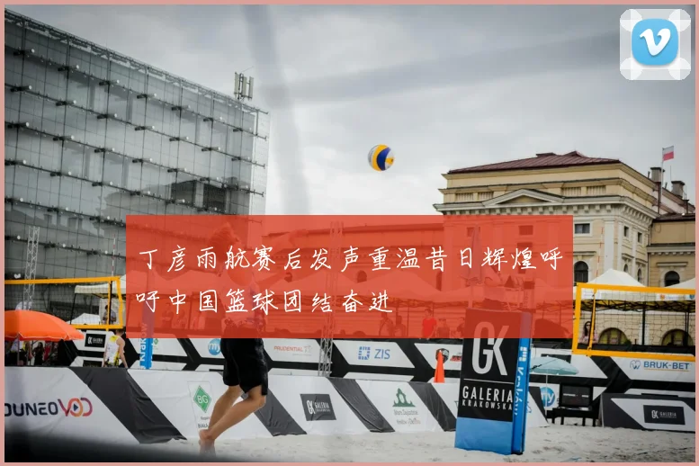 丁彦雨航赛后发声重温昔日辉煌呼吁中国篮球团结奋进
