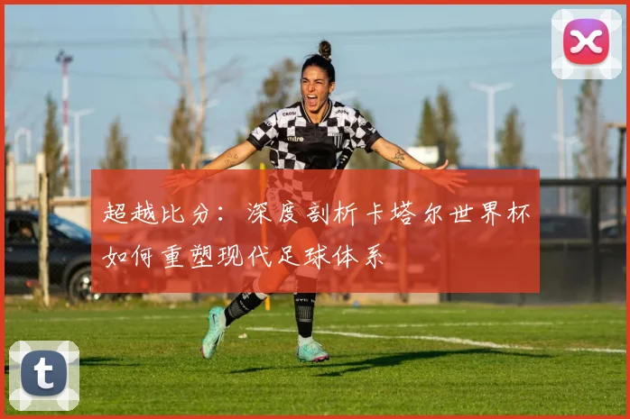 超越比分:深度剖析卡塔尔世界杯如何重塑现代足球体系