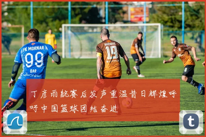 丁彦雨航赛后发声重温昔日辉煌呼吁中国篮球团结奋进