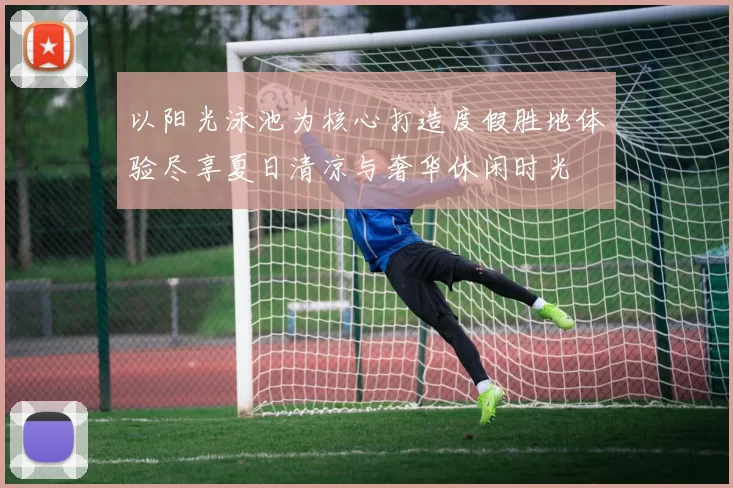 以阳光泳池为核心打造度假胜地体验尽享夏日清凉与奢华休闲时光