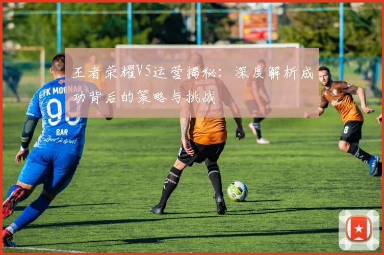 王者荣耀V5运营揭秘:深度解析成功背后的策略与挑战