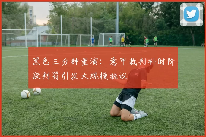 黑色三分钟重演：意甲裁判补时阶段判罚引发大规模抗议