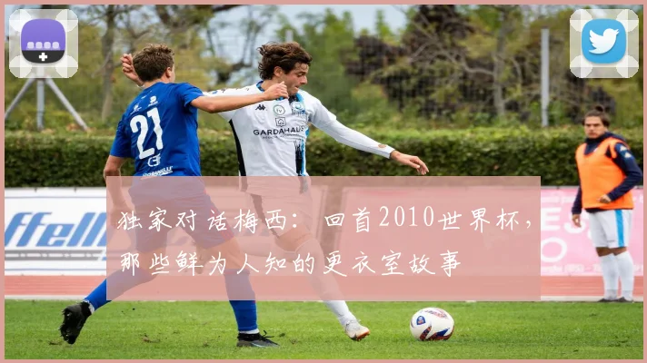 独家对话梅西:回首2010世界杯,那些鲜为人知的更衣室故事