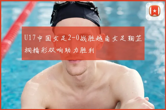 U17中国女足2-0战胜越南女足鞠芷桐精彩双响助力胜利