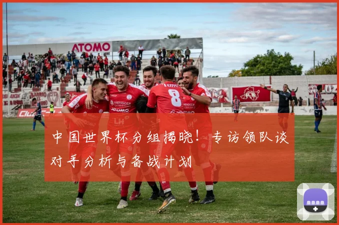 中国世界杯分组揭晓!专访领队谈对手分析与备战计划