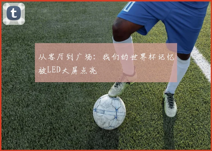 从客厅到广场:我们的世界杯记忆被LED大屏点亮