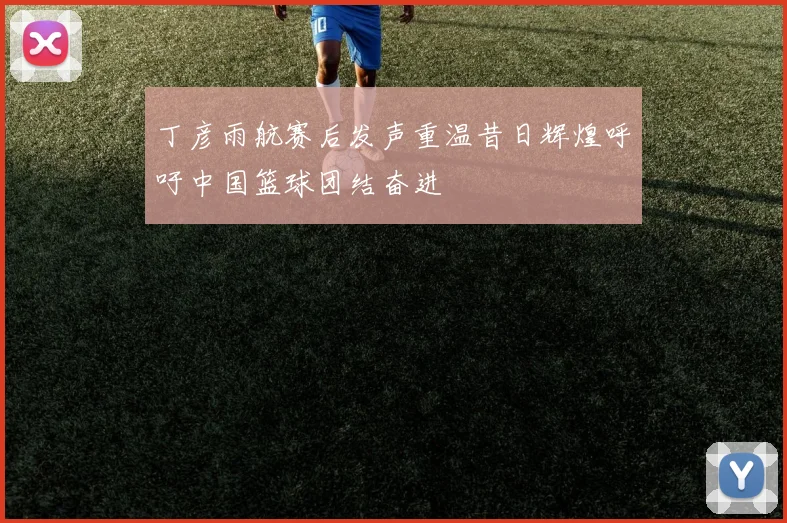 丁彦雨航赛后发声重温昔日辉煌呼吁中国篮球团结奋进