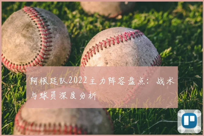 阿根廷队2022主力阵容盘点:战术与球员深度分析