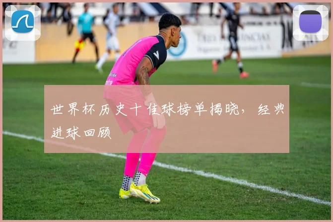 世界杯历史十佳球榜单揭晓，经典进球回顾