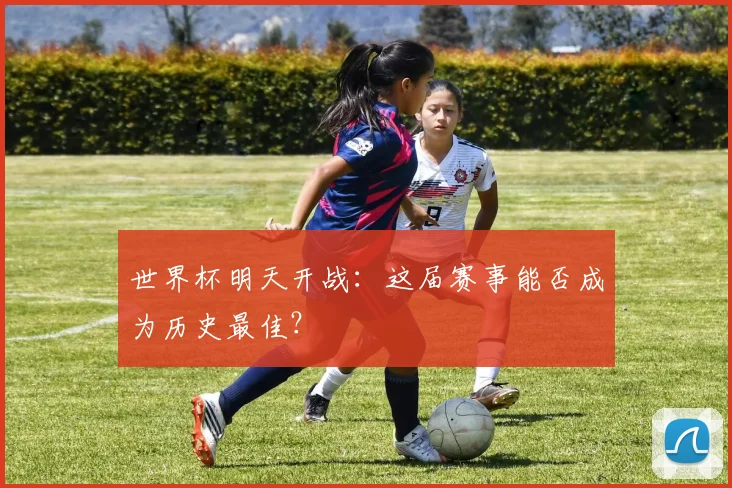 世界杯明天开战:这届赛事能否成为历史最佳?