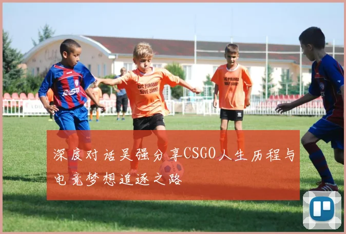 深度对话吴强分享CSGO人生历程与电竞梦想追逐之路