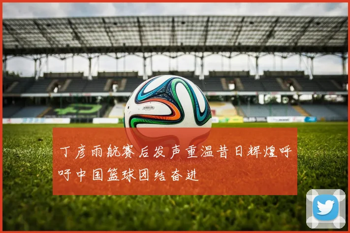 丁彦雨航赛后发声重温昔日辉煌呼吁中国篮球团结奋进