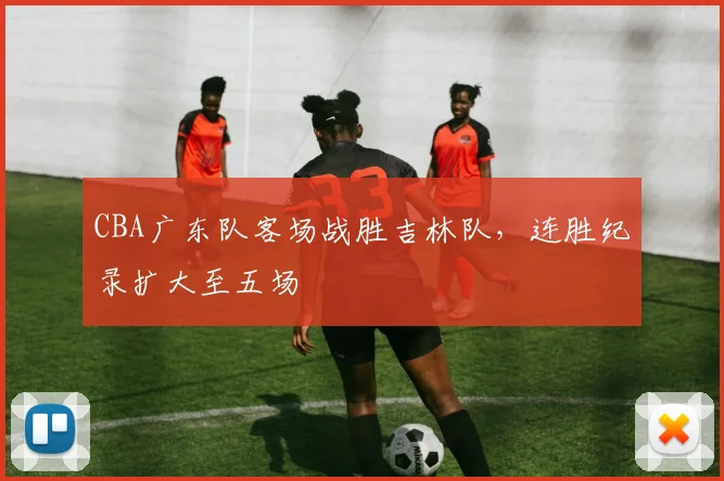 CBA广东队客场战胜吉林队,连胜纪录扩大至五场