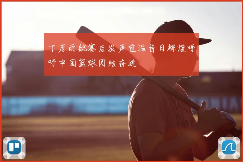 丁彦雨航赛后发声重温昔日辉煌呼吁中国篮球团结奋进