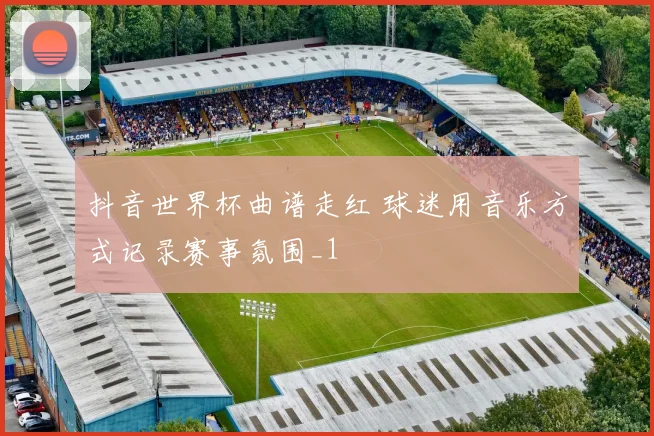 抖音世界杯曲谱走红 球迷用音乐方式记录赛事氛围_1