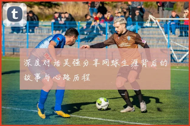 深度对话吴强分享网球生涯背后的故事与心路历程