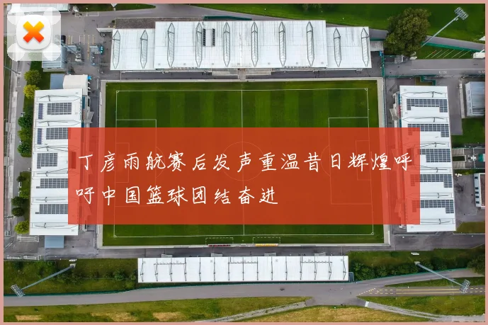 丁彦雨航赛后发声重温昔日辉煌呼吁中国篮球团结奋进