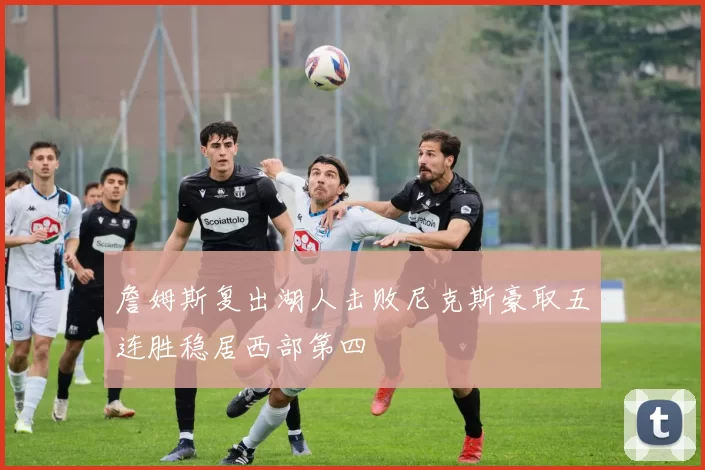 詹姆斯复出湖人击败尼克斯豪取五连胜稳居西部第四